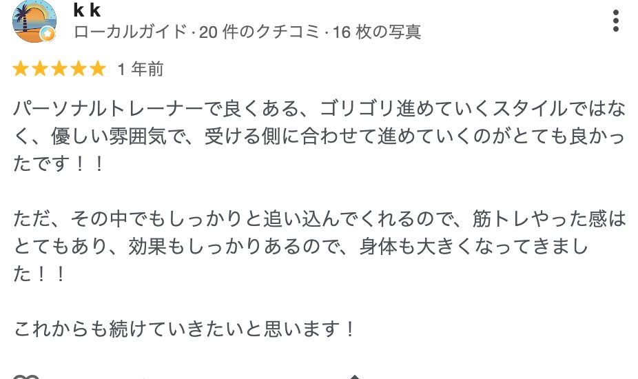 k k さん（1年前）★5: パーソナルトレーナーで良くある、ゴリゴリ進めていくスタイルではなく、優しい雰囲気で、受ける側に合わせて進めていくのがとても良かったです！ただ、その中でもしっかりと追い込んでくれるので、筋トレやった感はとてもあり、効果もしっかりあるので、身体も大きくなってきました！！