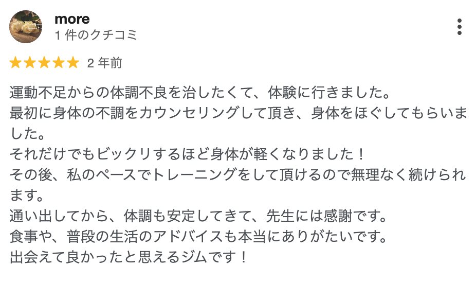 more さん（2年前）★5: 運動不足からの体調不良を治したくて、体験に行きました。最初に身体の不調をカウンセリングして頂き、身体をほぐしてもらいました。それだけでもビックリするほど身体が軽くなりました！その後、私のペースでトレーニングをして頂けるので無理なく続けられます。