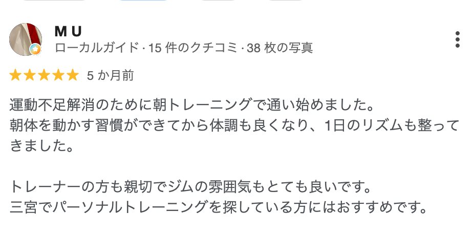 M U さん（5か月前）★5: 運動不足解消のために朝トレーニングで通い始めました。朝体を動かす習慣ができてから体調も良くなり、1日のリズムも整ってきました。トレーナーの方も親切でジムの雰囲気もとても良いです。三宮でパーソナルトレーニングを探している方にはおすすめです。