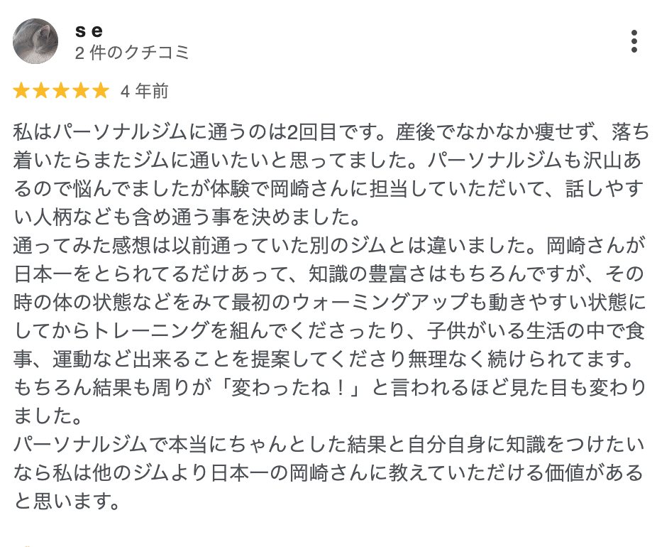 s e さん（4年前）★5: 産後でなかなか痩せず、体験で岡崎さんに担当していただいて、話しやすい人柄なども含め通う事を決めました。子供がいる生活の中で食事、運動など出来ることを提案してくださり無理なく続けられてます。結果も周りが「変わったね！」と言われるほど見た目も変わりました。