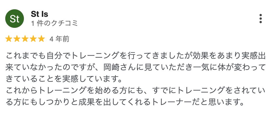 St Is さん（4年前）★5: これまでも自分でトレーニングを行ってきましたが効果をあまり実感出来ていなかったのですが、岡崎さんに見ていただき一気に体が変わってきていることを実感しています。これからトレーニングを始める方にも、すでにトレーニングをされている方にもしっかりと成果を出してくれるトレーナーだと思います。