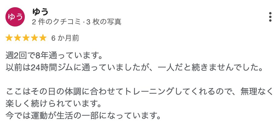 ゆう さん（6か月前）★5: 週2回で8年通っています。以前は24時間ジムに通っていましたが、一人だと続きませんでした。ここはその日の体調に合わせてトレーニングしてくれるので、無理なく楽しく続けられています。今では運動が生活の一部になっています。